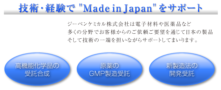 技術･経験で”Made in Japan” をサポート　ジーベンケミカル株式会社は電子材料や医薬品など
多くの分野でお客様からのご依頼ご要望を通じて日本の製品
そして技術の一端を担いながらサポートしてまいります　高機能化学品の受託合成/原薬のGMP製造受託/新製造法の開発受託